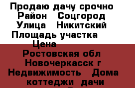 Продаю дачу срочно › Район ­ Соцгород › Улица ­ Никитский › Площадь участка ­ 6 › Цена ­ 630 000 - Ростовская обл., Новочеркасск г. Недвижимость » Дома, коттеджи, дачи продажа   . Ростовская обл.,Новочеркасск г.